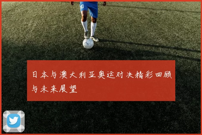 日本与澳大利亚奥运对决精彩回顾与未来展望