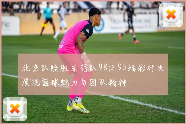 北京队险胜东莞队98比95精彩对决展现篮球魅力与团队精神