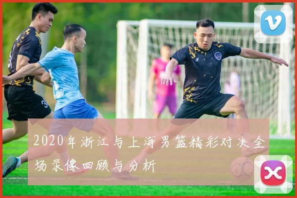 2020年浙江与上海男篮精彩对决全场录像回顾与分析