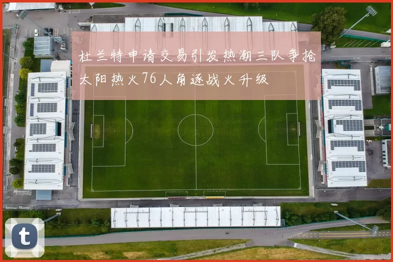 杜兰特申请交易引发热潮三队争抢太阳热火76人角逐战火升级