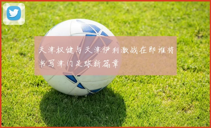 天津权健与天津伊利激战在即谁将书写津门足球新篇章