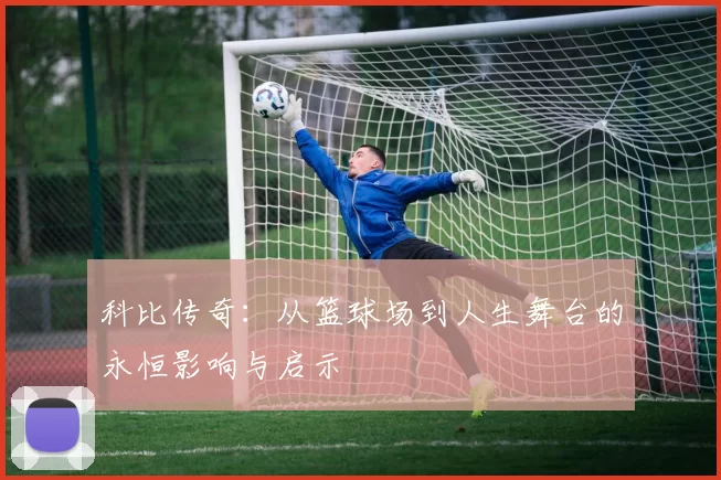 科比传奇：从篮球场到人生舞台的永恒影响与启示