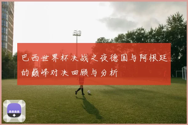 巴西世界杯决战之夜德国与阿根廷的巅峰对决回顾与分析