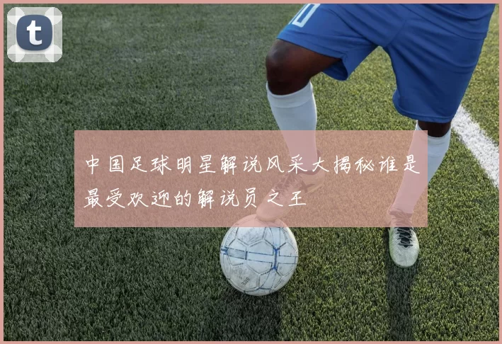 中国足球明星解说风采大揭秘谁是最受欢迎的解说员之王