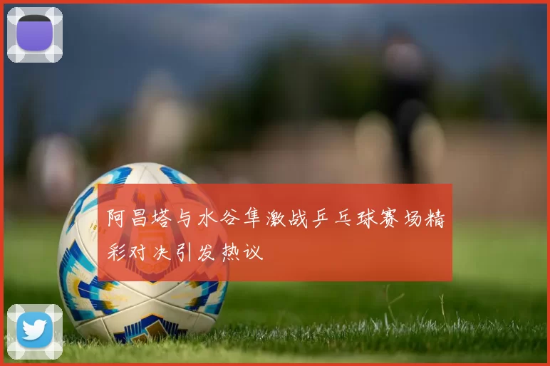 阿昌塔与水谷隼激战乒乓球赛场精彩对决引发热议